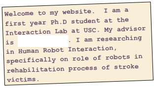 Welcome to my website.  I am a first year Ph.D student at the Interaction Lab at USC. My advisor is Maja Mataric. I am researching in Human Robot Interaction, specifically on role of robots in rehabilitation process of stroke victims.
