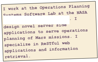 I work at the Operations Planning Systems Software Lab at the NASA Jet Propulsion Laboratory. I design novel server side applications to serve operations planning of Mars missions. I specialize in ReSTful web applications and information retrieval.